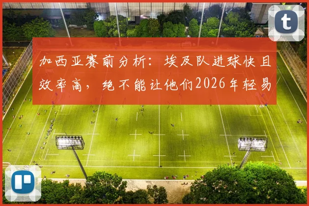 加西亚赛前分析：埃及队进球快且效率高，绝不能让他们2026年轻易领先
