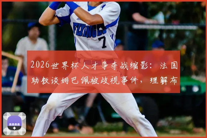 2026世界杯人才争夺战缩影:法国助教谈姆巴佩被歧视事件,理解布阿迪选择摩洛哥背后原因