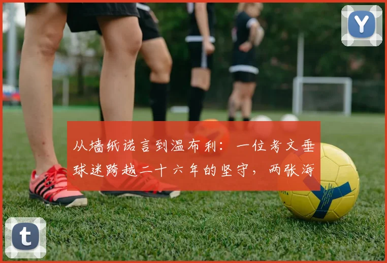 从墙纸诺言到温布利：一位考文垂球迷跨越二十六年的坚守，两张海报背后的忠诚与足球信仰解读