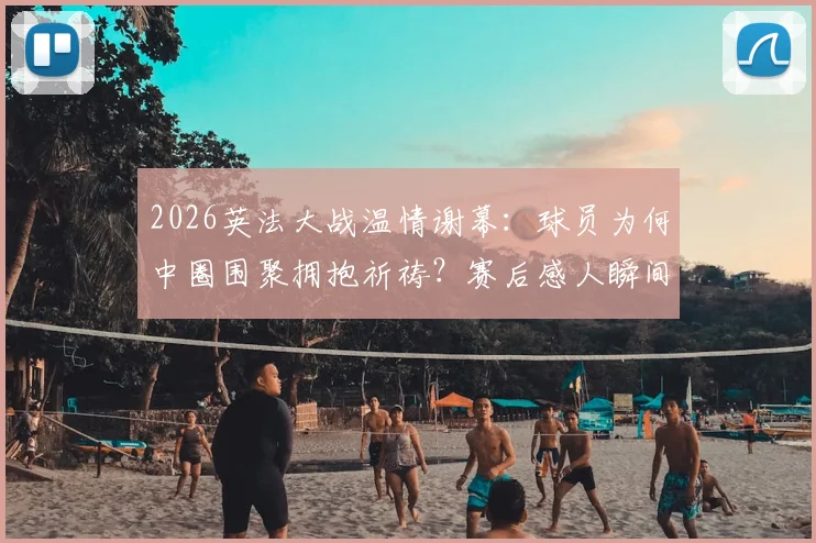 2026英法大战温情谢幕：球员为何中圈围聚拥抱祈祷？赛后感人瞬间全解析